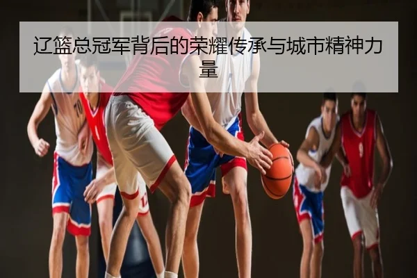 辽篮总冠军背后的荣耀传承与城市精神力量