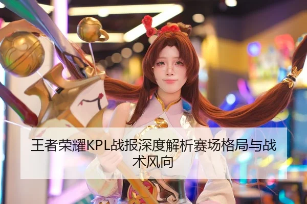 王者荣耀KPL战报深度解析赛场格局与战术风向