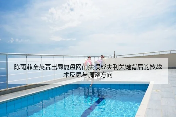 陈雨菲全英赛出局复盘网前失误成失利关键背后的技战术反思与调整方向