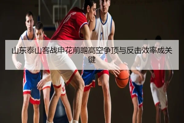 山东泰山客战申花前瞻高空争顶与反击效率成关键