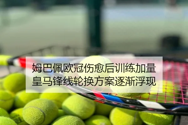 姆巴佩欧冠伤愈后训练加量 皇马锋线轮换方案逐渐浮现
