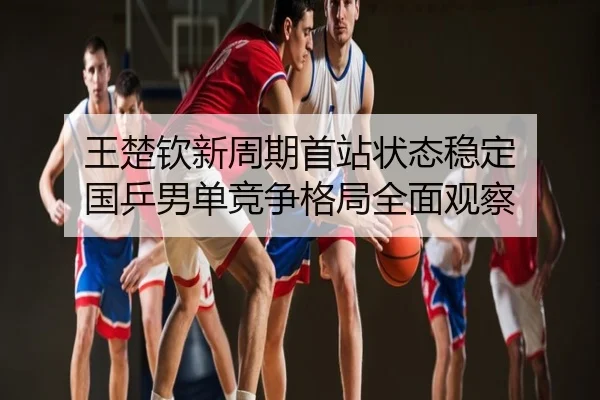 王楚钦新周期首站状态稳定 国乒男单竞争格局全面观察
