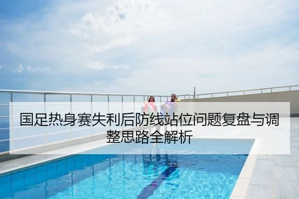国足热身赛失利后防线站位问题复盘与调整思路全解析