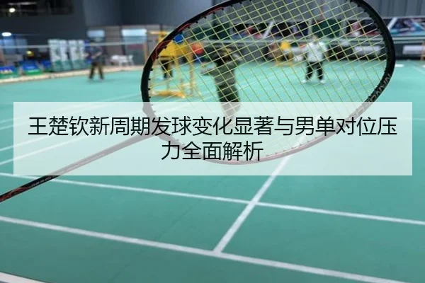 王楚钦新周期发球变化显著与男单对位压力全面解析
